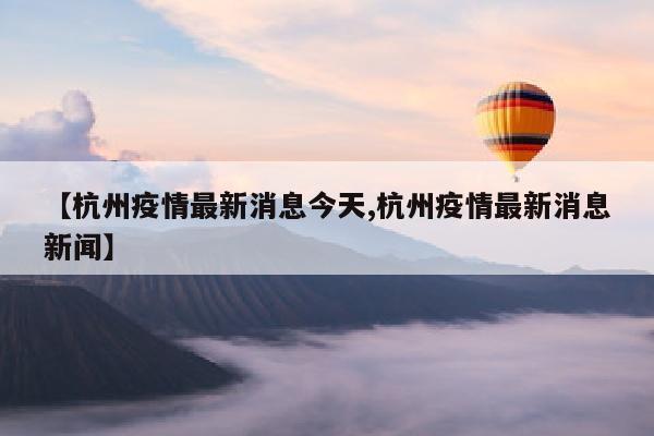 【杭州疫情最新消息今天,杭州疫情最新消息新闻】