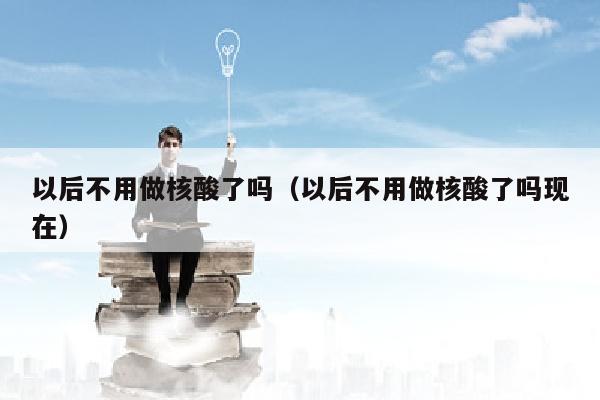 以后不用做核酸了吗（以后不用做核酸了吗现在）