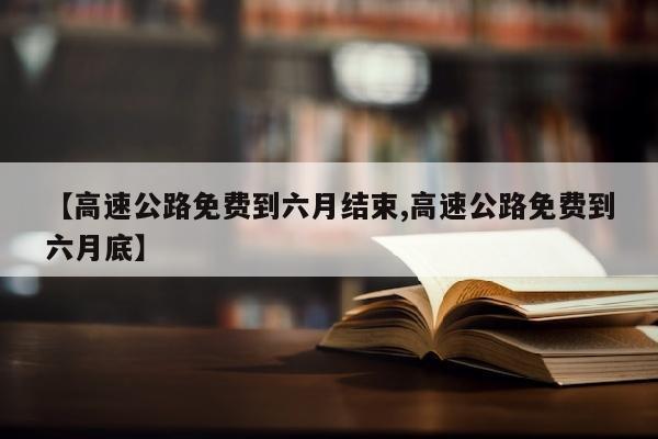 【高速公路免费到六月结束,高速公路免费到六月底】