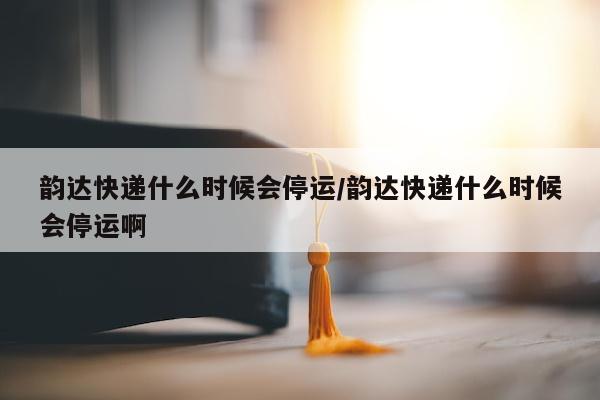 韵达快递什么时候会停运/韵达快递什么时候会停运啊