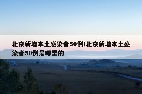 北京新增本土感染者50例/北京新增本土感染者50例是哪里的