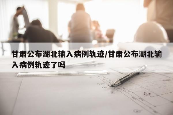甘肃公布湖北输入病例轨迹/甘肃公布湖北输入病例轨迹了吗