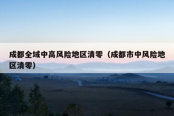 成都全域中高风险地区清零（成都市中风险地区清零）