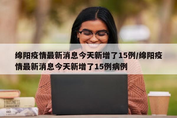 绵阳疫情最新消息今天新增了15例/绵阳疫情最新消息今天新增了15例病例