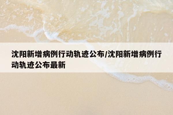 沈阳新增病例行动轨迹公布/沈阳新增病例行动轨迹公布最新