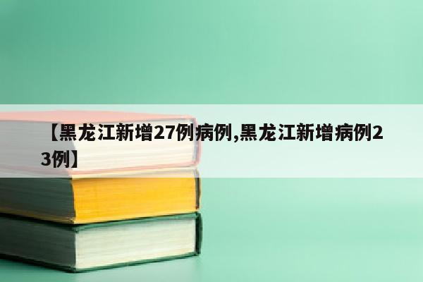 【黑龙江新增27例病例,黑龙江新增病例23例】