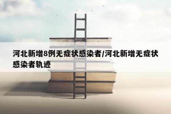 河北新增8例无症状感染者/河北新增无症状感染者轨迹
