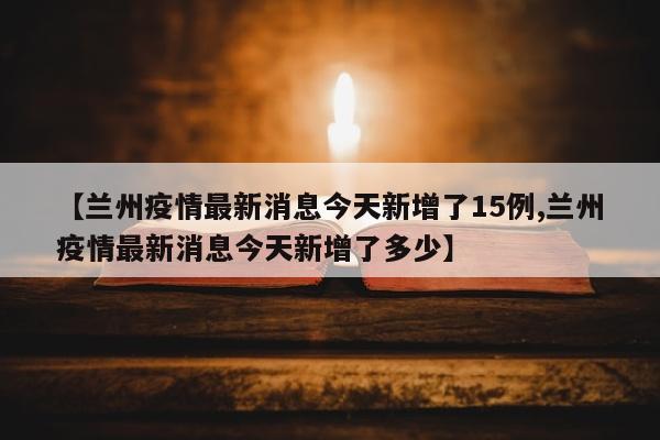 【兰州疫情最新消息今天新增了15例,兰州疫情最新消息今天新增了多少】