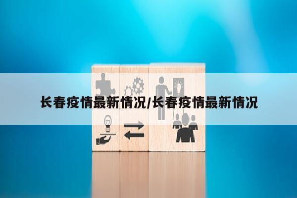 长春疫情最新情况/长春疫情最新情况