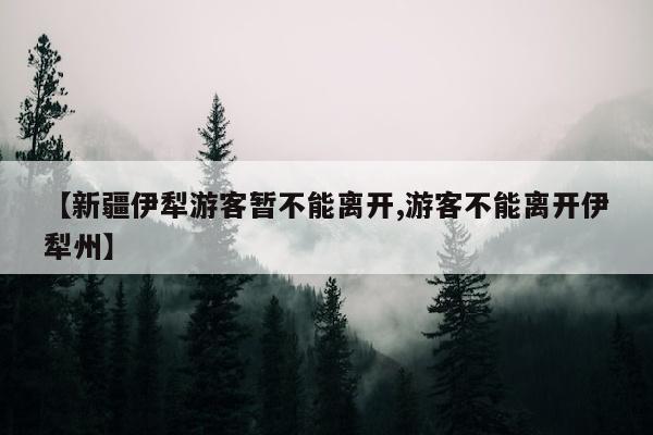 【新疆伊犁游客暂不能离开,游客不能离开伊犁州】