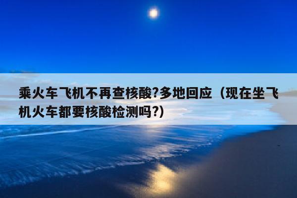 乘火车飞机不再查核酸?多地回应（现在坐飞机火车都要核酸检测吗?）