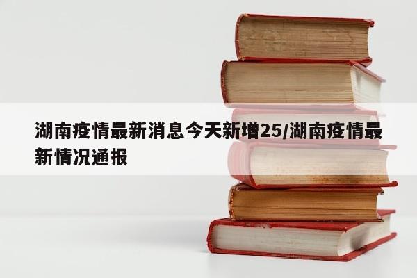 湖南疫情最新消息今天新增25/湖南疫情最新情况通报