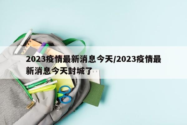 2023疫情最新消息今天/2023疫情最新消息今天封城了