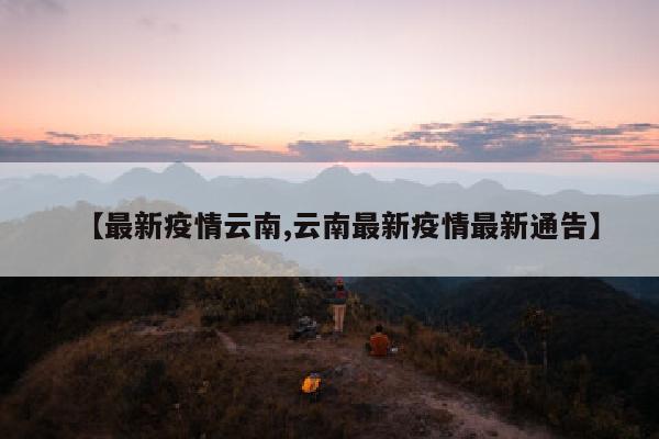 【最新疫情云南,云南最新疫情最新通告】