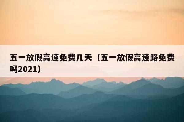 五一放假高速免费几天（五一放假高速路免费吗2021）