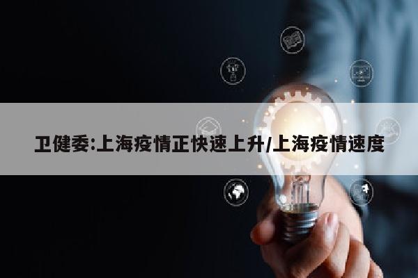 卫健委:上海疫情正快速上升/上海疫情速度