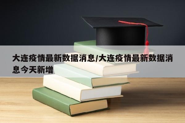 大连疫情最新数据消息/大连疫情最新数据消息今天新增