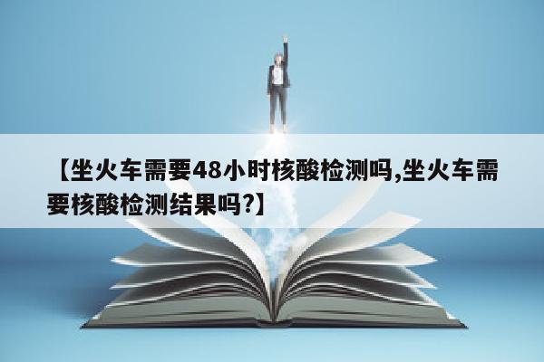 【坐火车需要48小时核酸检测吗,坐火车需要核酸检测结果吗?】