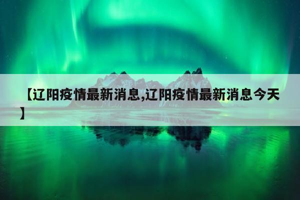 【辽阳疫情最新消息,辽阳疫情最新消息今天】
