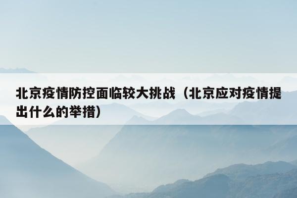北京疫情防控面临较大挑战（北京应对疫情提出什么的举措）