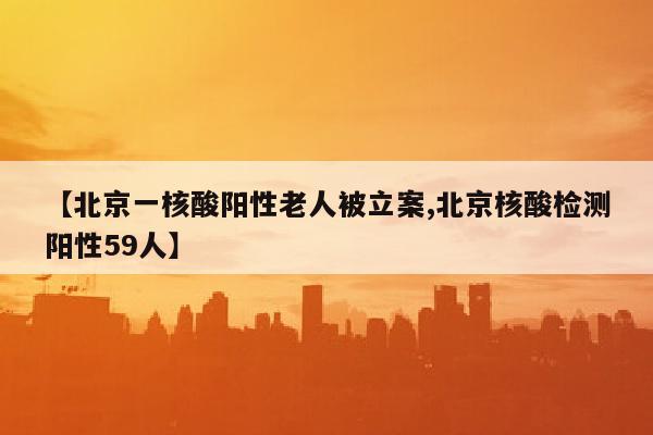【北京一核酸阳性老人被立案,北京核酸检测阳性59人】