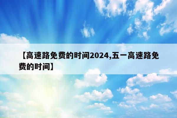 【高速路免费的时间2024,五一高速路免费的时间】