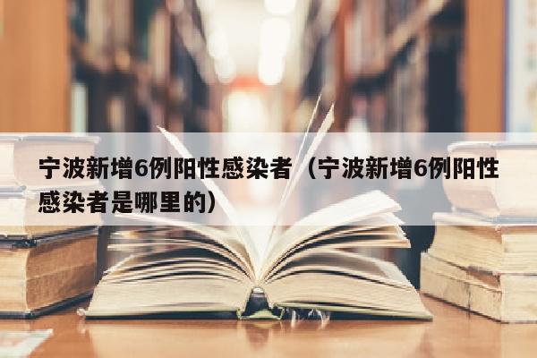 宁波新增6例阳性感染者（宁波新增6例阳性感染者是哪里的）
