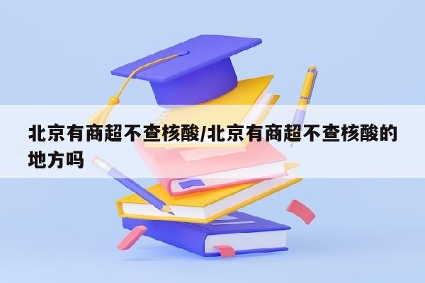 北京有商超不查核酸/北京有商超不查核酸的地方吗