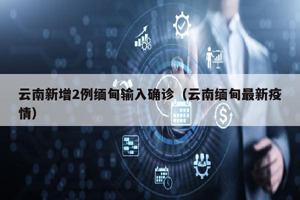 云南新增2例缅甸输入确诊（云南缅甸最新疫情）