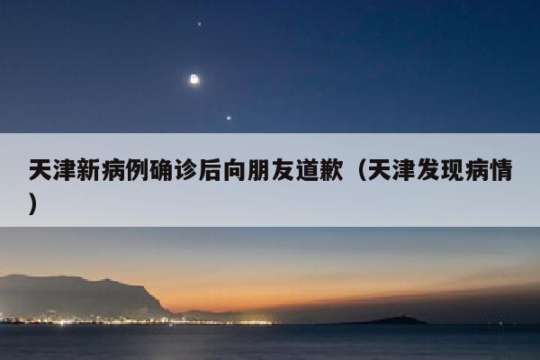 天津新病例确诊后向朋友道歉（天津发现病情）