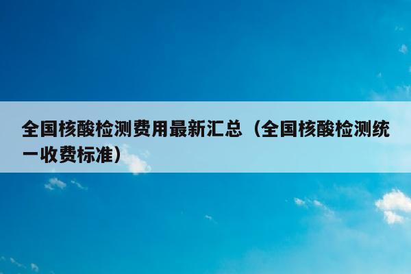 全国核酸检测费用最新汇总（全国核酸检测统一收费标准）