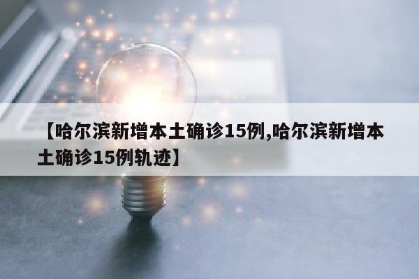 【哈尔滨新增本土确诊15例,哈尔滨新增本土确诊15例轨迹】