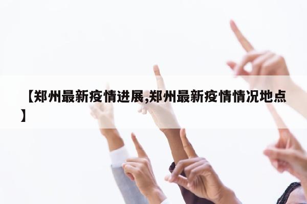 【郑州最新疫情进展,郑州最新疫情情况地点】