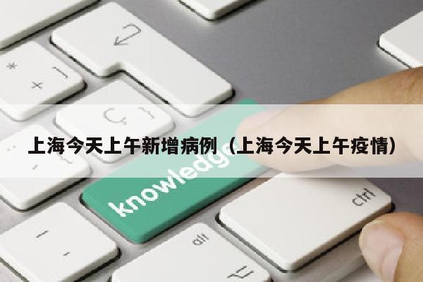 上海今天上午新增病例（上海今天上午疫情）