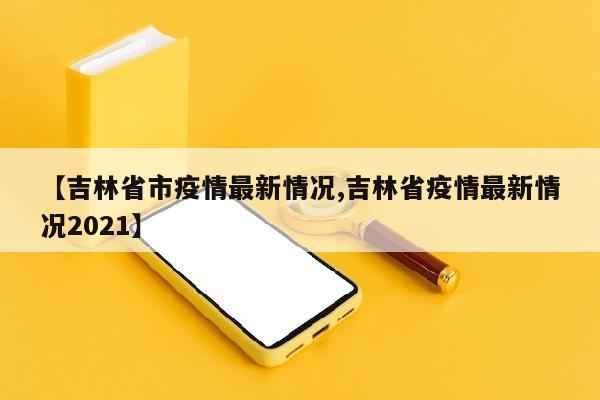 【吉林省市疫情最新情况,吉林省疫情最新情况2021】