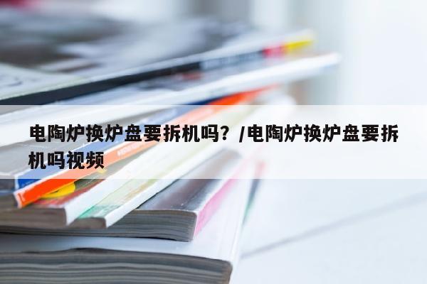 电陶炉换炉盘要拆机吗？/电陶炉换炉盘要拆机吗视频