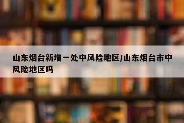 山东烟台新增一处中风险地区/山东烟台市中风险地区吗