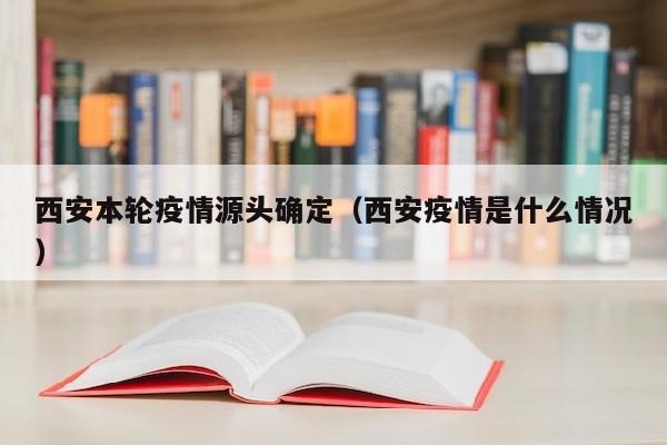 西安本轮疫情源头确定（西安疫情是什么情况）