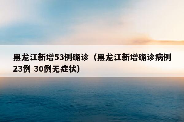黑龙江新增53例确诊（黑龙江新增确诊病例23例 30例无症状）