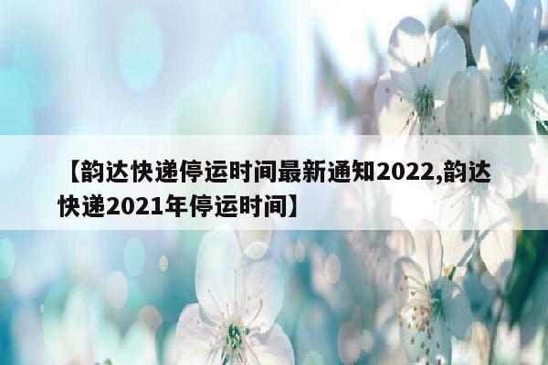 【韵达快递停运时间最新通知2022,韵达快递2021年停运时间】