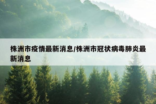 株洲市疫情最新消息/株洲市冠状病毒肺炎最新消息