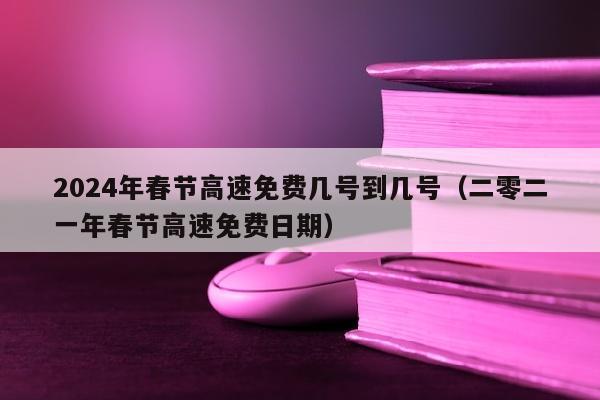 2024年春节高速免费几号到几号（二零二一年春节高速免费日期）