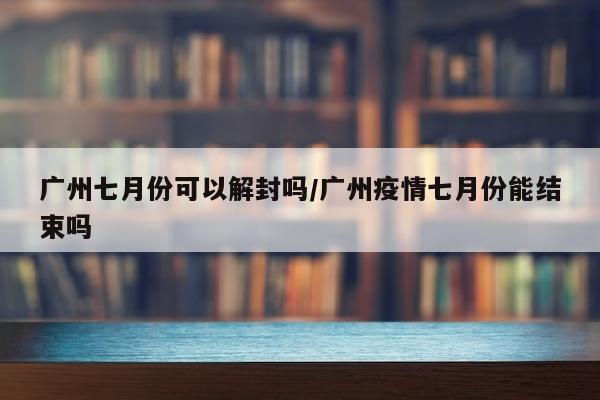 广州七月份可以解封吗/广州疫情七月份能结束吗