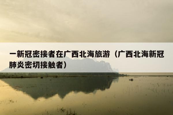 一新冠密接者在广西北海旅游（广西北海新冠肺炎密切接触者）