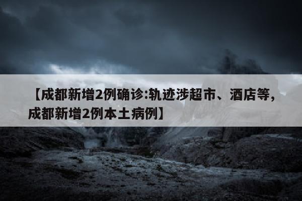 【成都新增2例确诊:轨迹涉超市、酒店等,成都新增2例本土病例】