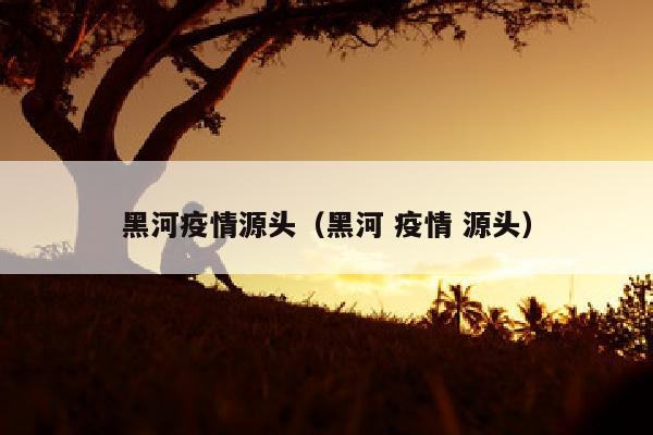 黑河疫情源头（黑河 疫情 源头）