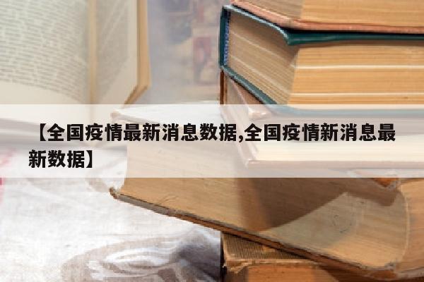 【全国疫情最新消息数据,全国疫情新消息最新数据】
