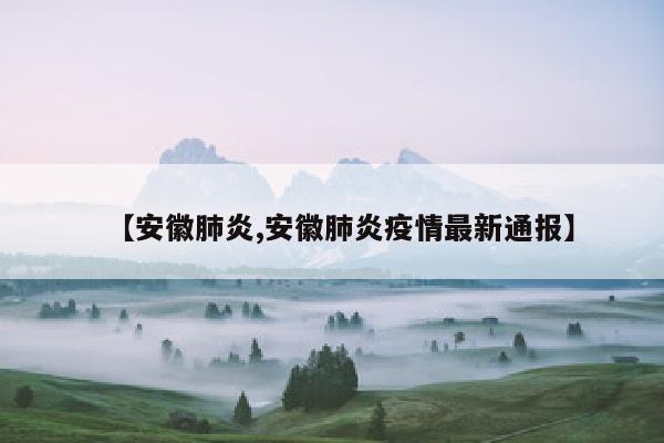 【安徽肺炎,安徽肺炎疫情最新通报】