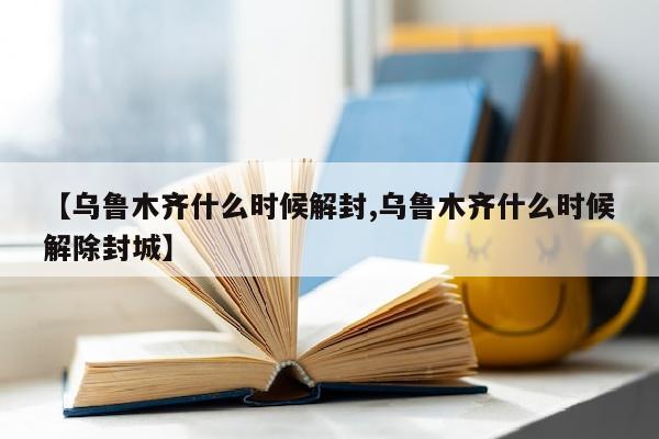 【乌鲁木齐什么时候解封,乌鲁木齐什么时候解除封城】