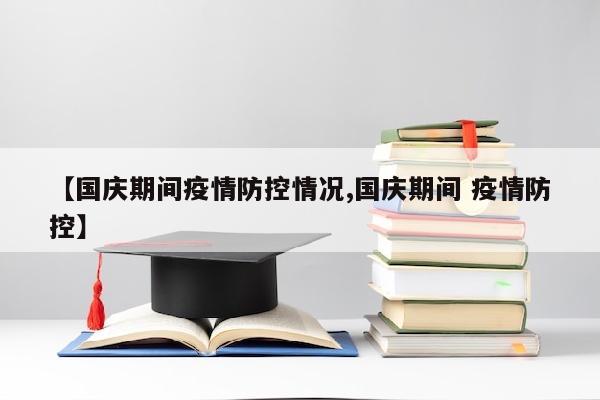【国庆期间疫情防控情况,国庆期间 疫情防控】